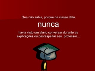 Que não sabia, porque na classe dela  nunca havia visto um aluno conversar durante as explicações ou desrespeitar seu  professor... 