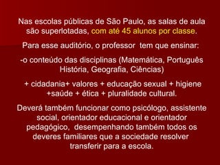 Nas escolas públicas de São Paulo, as salas de aula são superlotadas,  com até 45 alunos por classe . Para esse auditório, o professor  tem que ensinar:  -o conteúdo das disciplinas (Matemática, Português História, Geografia, Ciências) + cidadania+ valores + educação sexual + higiene +saúde + ética + pluralidade cultural. Deverá também funcionar como psicólogo, assistente social, orientador educacional e orientador pedagógico,  desempenhando também todos os deveres familiares que a sociedade resolver  transferir para a escola. 