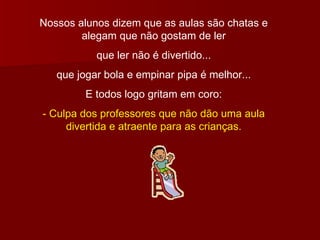 Nossos alunos dizem que as aulas são chatas e alegam que não gostam de ler que ler não é divertido... que jogar bola e empinar pipa é melhor... E todos logo gritam em coro: - Culpa dos professores que não dão uma aula divertida e atraente para as crianças. 