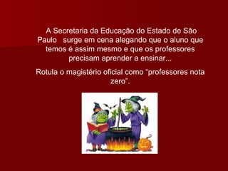 A Secretaria da Educação do Estado de São Paulo  surge em cena alegando que o aluno que temos é assim mesmo e que os professores precisam aprender a ensinar... Rotula o magistério oficial como “professores nota zero”. 