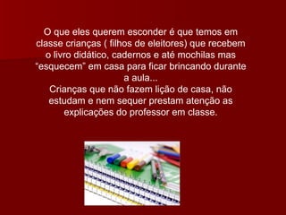 O que eles querem esconder é que temos em classe crianças ( filhos de eleitores) que recebem o livro didático, cadernos e até mochilas mas “esquecem” em casa para ficar brincando durante a aula... Crianças que não fazem lição de casa, não estudam e nem sequer prestam atenção as explicações do professor em classe. 