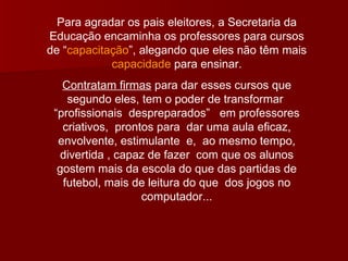 Para agradar os pais eleitores, a Secretaria da Educação encaminha os professores para cursos de “ capacitação ”, alegando que eles não têm mais  capacidade  para ensinar. Contratam firmas  para dar esses cursos que segundo eles, tem o poder de transformar  “profissionais  despreparados”  em professores criativos,  prontos para  dar uma aula eficaz, envolvente, estimulante  e,  ao mesmo tempo, divertida , capaz de fazer  com que os alunos gostem mais da escola do que das partidas de futebol, mais de leitura do que  dos jogos no computador... 