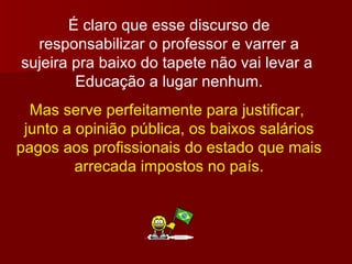 É claro que esse discurso de responsabilizar o professor e varrer a sujeira pra baixo do tapete não vai levar a  Educação a lugar nenhum. Mas serve perfeitamente para justificar,  junto a opinião pública, os baixos salários pagos aos profissionais do estado que mais arrecada impostos no país. 