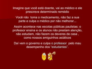 Imagine que você está doente, vai ao médico e ele prescreve determinado remédio Você não  toma o medicamento, não faz a sua parte e culpa o médico por não melhorar... Assim acontece nas escolas públicas paulistas: o professor ensina e os alunos não prestam atenção, não estudam, não fazem os deveres de casa , como nossos amiguinhos asiáticos Daí vem o governo e culpa  o professor   pelo mau desempenho dos  “estudantes”. 