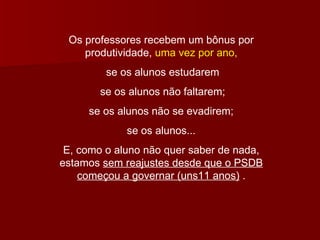 Os professores recebem um bônus por produtividade,  uma vez por ano, se os alunos estudarem se os alunos não faltarem; se os alunos não se evadirem; se os alunos... E, como o aluno não quer saber de nada, estamos  sem reajustes desde que o PSDB começou a governar (uns11 anos)  . 
