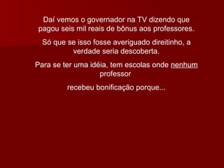Daí vemos o governador na TV dizendo que pagou seis mil reais de bônus aos professores. Só que se isso fosse averiguado direitinho, a verdade seria descoberta. Para se ter uma idéia, tem escolas onde  nenhum  professor  recebeu bonificação porque... 