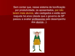 Sem contar que, nesse sistema de bonificação por produtividade, os aposentados,  por não terem mais alunos , são castigados e estão sem reajuste há anos (desde que o governo de SP  passou a avaliar  professores  pelo desempenho dos  alunos ...). 