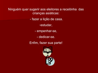 Ninguém quer sugerir aos eleitores a receitinha  das crianças asiáticas: - fazer a lição de casa. estudar, - empenhar-se, - dedicar-se. Enfim, fazer sua parte! 