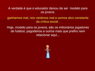 A verdade é que o educador deixou de ser  modelo para os jovens: ganhamos mal, nos vestimos mal e somos alvo constante da crítica social . Hoje, modelo para os jovens, são os milionários jogadores de futebol, pagodeiros e outros mais que prefiro nem relacionar aqui... 