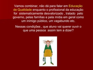 Vamos combinar, não dá para falar em  Educação de Qualidade  enquanto o profissional da educação for  sistematicamente desvalorizado , tratado  pelo governo, pelas famílias e pela mídia em geral como um inimigo público, um vagabundo etc. Nessas condições , que aluno vai querer ouvir o que uma pessoa  assim tem a dizer? 