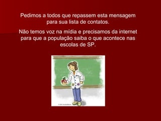 Pedimos a todos que repassem esta mensagem para sua lista de contatos. Não temos voz na mídia e precisamos da internet para que a população saiba o que acontece nas escolas de SP. 