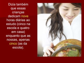 Dizia também que essas crianças dedicam  nove  horas diárias ao estudo (cinco na escola e quatro em casa) enquanto que as nossas, apenas  cinco  (as da escola). 