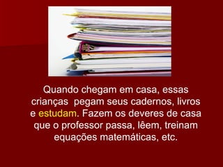 Quando chegam em casa, essas crianças  pegam seus cadernos, livros e  estudam . Fazem os deveres de casa que o professor passa, lêem, treinam equações matemáticas, etc. 