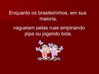 Enquanto os brasileirinhos, em sua  maioria, vagueiam pelas ruas empinando pipa ou jogando bola. 