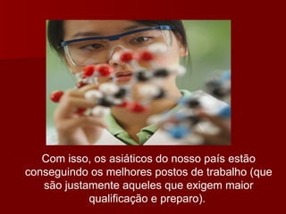 Com isso, os asiáticos do nosso país estão conseguindo os melhores postos de trabalho (que são justamente aqueles que exigem maior qualificação e preparo).   