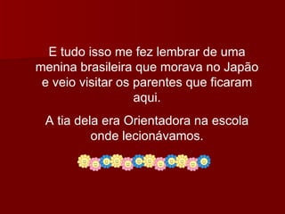 E tudo isso me fez lembrar de uma menina brasileira que morava no Japão e veio visitar os parentes que ficaram aqui. A tia dela era Orientadora na escola onde lecionávamos. 