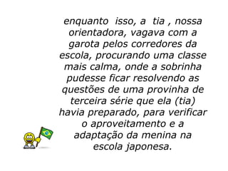 enquanto isso, a tia , nossa
  orientadora, vagava com a
  garota pelos corredores da
escola, procurando uma classe
 mais calma, onde a sobrinha
  pudesse ficar resolvendo as
questões de uma provinha de
   terceira série que ela (tia)
havia preparado, para verificar
     o aproveitamento e a
    adaptação da menina na
        escola japonesa.
 
