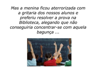 Mas a menina ficou aterrorizada com
    a gritaria dos nossos alunos e
     preferiu resolver a prova na
    Biblioteca, alegando que não
conseguiria concentrar-se com aquela
              bagunça ...
 