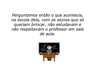 Perguntamos então o que acontecia,
na escola dela, com os alunos que só
 queriam brincar, não estudavam e
não respeitavam o professor em sala
               de aula.
 
