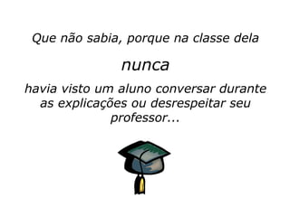 Que não sabia, porque na classe dela

               nunca
havia visto um aluno conversar durante
  as explicações ou desrespeitar seu
              professor...
 