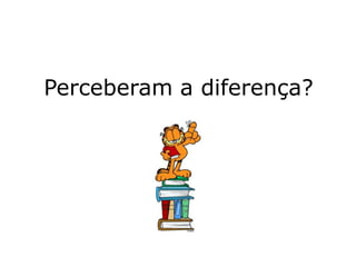 Perceberam a diferença?
 