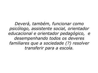 Deverá, também, funcionar como
 psicólogo, assistente social, orientador
educacional e orientador pedagógico, e
   desempenhando todos os deveres
familiares que a sociedade (?) resolver
        transferir para a escola.
 