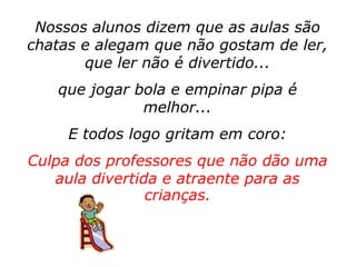 Nossos alunos dizem que as aulas são
chatas e alegam que não gostam de ler,
       que ler não é divertido...
   que jogar bola e empinar pipa é
              melhor...
     E todos logo gritam em coro:
Culpa dos professores que não dão uma
   aula divertida e atraente para as
                crianças.
 
