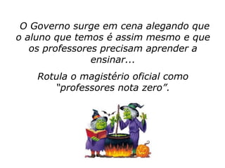 O Governo surge em cena alegando que
o aluno que temos é assim mesmo e que
   os professores precisam aprender a
                ensinar...
    Rotula o magistério oficial como
       “professores nota zero”.
 
