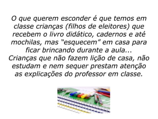 O que querem esconder é que temos em
 classe crianças (filhos de eleitores) que
 recebem o livro didático, cadernos e até
 mochilas, mas “esquecem” em casa para
     ficar brincando durante a aula...
Crianças que não fazem lição de casa, não
 estudam e nem sequer prestam atenção
  as explicações do professor em classe.
 