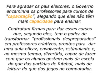 Para agradar os pais eleitores, o Governo
encaminha os professores para cursos de
“capacitação”, alegando que eles não têm
     mais capacidade para ensinar.
   Contratam firmas para dar esses cursos
      que, segundo eles, tem o poder de
transformar “profissionais despreparados”
em professores criativos, prontos para dar
uma aula eficaz, envolvente, estimulante e,
ao mesmo tempo, divertida, capaz de fazer
 com que os alunos gostem mais da escola
   do que das partidas de futebol, mais de
  leitura do que dos jogos no computador.
 