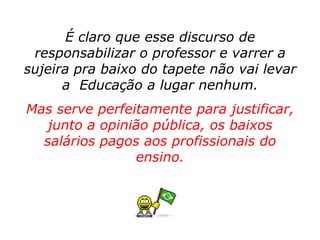 É claro que esse discurso de
 responsabilizar o professor e varrer a
sujeira pra baixo do tapete não vai levar
      a Educação a lugar nenhum.
Mas serve perfeitamente para justificar,
   junto a opinião pública, os baixos
  salários pagos aos profissionais do
                ensino.
 