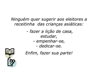 Ninguém quer sugerir aos eleitores a
 receitinha das crianças asiáticas:
       - fazer a lição de casa,
                estudar,
           - empenhar-se,
             - dedicar-se.
      Enfim, fazer sua parte!
 