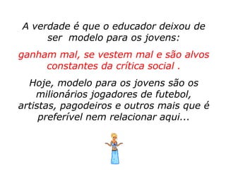 A verdade é que o educador deixou de
     ser modelo para os jovens:
ganham mal, se vestem mal e são alvos
     constantes da crítica social .
  Hoje, modelo para os jovens são os
    milionários jogadores de futebol,
artistas, pagodeiros e outros mais que é
     preferível nem relacionar aqui...
 