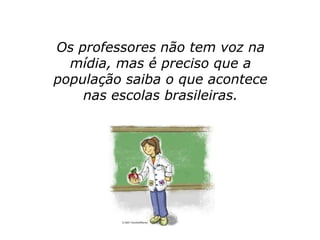 Os professores não tem voz na
  mídia, mas é preciso que a
população saiba o que acontece
    nas escolas brasileiras.
 