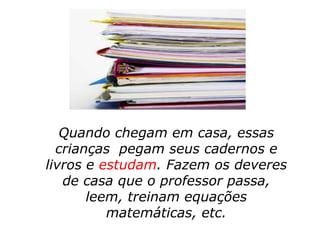 Quando chegam em casa, essas
  crianças pegam seus cadernos e
livros e estudam. Fazem os deveres
   de casa que o professor passa,
       leem, treinam equações
          matemáticas, etc.
 