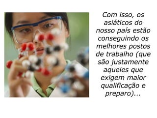 Com isso, os
   asiáticos do
nosso país estão
 conseguindo os
melhores postos
de trabalho (que
 são justamente
   aqueles que
  exigem maior
  qualificação e
   preparo)...
 