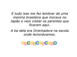 E tudo isso me fez lembrar de uma
  menina brasileira que morava no
Japão e veio visitar os parentes que
            ficaram aqui.
A tia dela era Orientadora na escola
         onde lecionávamos.
 