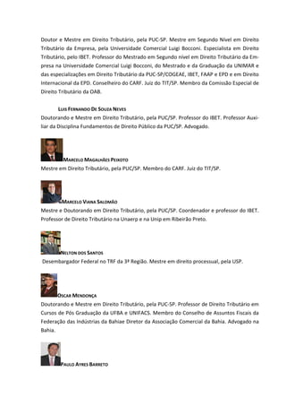 Doutor e Mestre em Direito Tributário, pela PUC-SP. Mestre em Segundo Nível em Direito
Tributário da Empresa, pela Universidade Comercial Luigi Bocconi. Especialista em Direito
Tributário, pelo IBET. Professor do Mestrado em Segundo nível em Direito Tributário da Em-
presa na Universidade Comercial Luigi Bocconi, do Mestrado e da Graduação da UNIMAR e
das especializações em Direito Tributário da PUC-SP/COGEAE, IBET, FAAP e EPD e em Direito
Internacional da EPD. Conselheiro do CARF. Juiz do TIT/SP. Membro da Comissão Especial de
Direito Tributário da OAB.


       LUIS FERNANDO DE SOUZA NEVES
Doutorando e Mestre em Direito Tributário, pela PUC/SP. Professor do IBET. Professor Auxi-
liar da Disciplina Fundamentos de Direito Público da PUC/SP. Advogado.




         MARCELO MAGALHÃES PEIXOTO
Mestre em Direito Tributário, pela PUC/SP. Membro do CARF. Juiz do TIT/SP.




        MARCELO VIANA SALOMÃO
Mestre e Doutorando em Direito Tributário, pela PUC/SP. Coordenador e professor do IBET.
Professor de Direito Tributário na Unaerp e na Unip em Ribeirão Preto.




        NELTON DOS SANTOS
Desembargador Federal no TRF da 3ª Região. Mestre em direito processual, pela USP.




      OSCAR MENDONÇA
Doutorando e Mestre em Direito Tributário, pela PUC-SP. Professor de Direito Tributário em
Cursos de Pós Graduação da UFBA e UNIFACS. Membro do Conselho de Assuntos Fiscais da
Federação das Indústrias da Bahiae Diretor da Associação Comercial da Bahia. Advogado na
Bahia.




        PAULO AYRES BARRETO
 