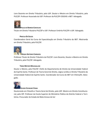 Livre Docente em Direito Tributário, pela USP. Doutor e Mestre em Direito Tributário, pela
PUC/SP. Professor Associado da USP. Professor da PUC/SP-COGEAE e IBET. Advogado.




         PAULO DE BARROS CARVALHO
Titular em Direito Tributário PUC/SP e USP. Professor Emérito PUC/SP e USP. Advogado.


       PRISCILA DE SOUZA
Coordenadora Geral do Curso de Especialização em Direito Tributário do IBET. Mestranda
em Direito Tributário, pela PUC/SP.




         ROQUE ANTONIO CARRAZZA
Professor Titular de Direito Tributário da PUC/SP. Livre-Docente, Doutor e Mestre em Direito
Tributário, pela PUC/SP. Advogado.


       TÁREK MOYSÉS MOUSSALLEM
Doutor e Mestre, pela PUC/SP. Chefe do Departamento de Direito da Universidade Federal
do Espírito Santo. Professor de Teoria Geral do Direito, Lógica Jurídica e Direito Tributário da
Universidade Federal do Espírito Santo. Coordenador do Curso do IBET em Vitória/ES. Advo-
gado.




        ULISSES SCHWARZ VIANA
Doutorando em Filosofia e Teoria Geral do Direito, pela USP. Mestre em Direito Constitucio-
nal, pelo IDP. Professor da Escola Superior do Ministério Público do Distrito Federal e Terri-
tórios. Procurador do Estado de Mato Grosso do Sul
 