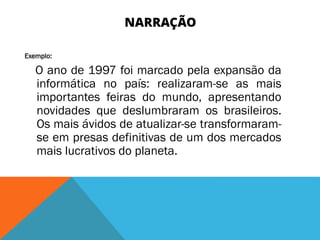 NARRAÇÃO
Exemplo:
O ano de 1997 foi marcado pela expansão da
informática no país: realizaram-se as mais
importantes feiras do mundo, apresentando
novidades que deslumbraram os brasileiros.
Os mais ávidos de atualizar-se transformaram-
se em presas definitivas de um dos mercados
mais lucrativos do planeta.
 