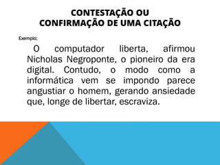 CONTESTAÇÃO OU
CONFIRMAÇÃO DE UMA CITAÇÃO
Exemplo:
O computador liberta, afirmou
Nicholas Negroponte, o pioneiro da era
digital. Contudo, o modo como a
informática vem se impondo parece
angustiar o homem, gerando ansiedade
que, longe de libertar, escraviza.
 