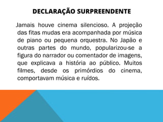 DECLARAÇÃO SURPREENDENTE
Jamais houve cinema silencioso. A projeção
das fitas mudas era acompanhada por música
de piano ou pequena orquestra. No Japão e
outras partes do mundo, popularizou-se a
figura do narrador ou comentador de imagens,
que explicava a história ao público. Muitos
filmes, desde os primórdios do cinema,
comportavam música e ruídos.
 