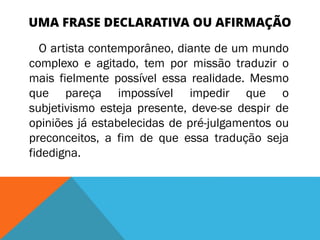 UMA FRASE DECLARATIVA OU AFIRMAÇÃO
O artista contemporâneo, diante de um mundo
complexo e agitado, tem por missão traduzir o
mais fielmente possível essa realidade. Mesmo
que pareça impossível impedir que o
subjetivismo esteja presente, deve-se despir de
opiniões já estabelecidas de pré-julgamentos ou
preconceitos, a fim de que essa tradução seja
fidedigna.
 