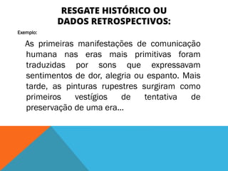 RESGATE HISTÓRICO OU
DADOS RETROSPECTIVOS:
Exemplo:
As primeiras manifestações de comunicação
humana nas eras mais primitivas foram
traduzidas por sons que expressavam
sentimentos de dor, alegria ou espanto. Mais
tarde, as pinturas rupestres surgiram como
primeiros vestígios de tentativa de
preservação de uma era...
 
