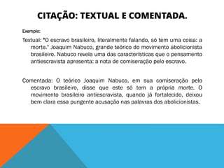 CITAÇÃO: TEXTUAL E COMENTADA.
Exemplo:
Textual: "O escravo brasileiro, literalmente falando, só tem uma coisa: a
morte." Joaquim Nabuco, grande teórico do movimento abolicionista
brasileiro. Nabuco revela uma das características que o pensamento
antiescravista apresenta: a nota de comiseração pelo escravo.
Comentada: O teórico Joaquim Nabuco, em sua comiseração pelo
escravo brasileiro, disse que este só tem a própria morte. O
movimento brasileiro antiescravista, quando já fortalecido, deixou
bem clara essa pungente acusação nas palavras dos abolicionistas.
 