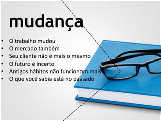 mudança
• O trabalho mudou
• O mercado também
• Seu cliente não é mais o mesmo
• O futuro é incerto
• Antigos hábitos não funcionam mais
• O que você sabia está no passado
 