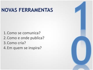 NOVAS FERRAMENTAS
1.Como se comunica?
2.Como e onde publica?
3.Como cria?
4.Em quem se inspira?
 