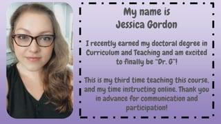 My name is
Jessica Gordon
I recently earned my doctoral degree in
Curriculum and Teaching and am excited
to finally be “Dr. G”!
This is my third time teaching this course,
and my time instructing online. Thank you
in advance for communication and
participation!
 