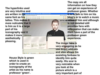 House Style is green which is used in order to create an iconography of the artist as his name is professor ‘green’. The image here is very engageing as he use direct address and also allows his exsisting fanbase to identify him quite easily. His scar is very notciable when you look at the picture which is a very important part of his iconography The hyperlinks used are very intuitive and are written in the same font as his tattoo. This makes it more noticable that it is him as it is a large part of his iconography and it makes it more aesthetically pleasing. The copy are all information on how they can get an experience of professor green. Whether it is to talk to him on his blog’s or to watch a music video of him and although is not detailed still provides fans with information that can make them have a part of the professor green experience. 