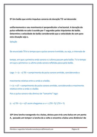 9ª Um balão que emite impulsos sonoros de duração T0 vai descendo


uniformemente e seu movimento é perpendicular a horizontal. A duração do
pulso refletido no solo é ouvido por T segundos pelos tripulantes do balão.
Determine a velocidade do balão considerando que a velocidade do som para
esta situação seja c.

Solução



Do enunciado T0 é o tempo que o pulso sonoro é emitido, ou seja, o intervalo de


tempo, em que a primeira onda sonora e a ultima passam pelo balão. T é o tempo
em que a primeira e a ultima onda sonora refletida passa pelo balão.



Logo l = (c - v) T0 = comprimento do pulso sonoro emitido, considerando o


movimento relativo entre a onda e o balão.

l = (c + v)T = comprimento do pulso sonoro emitido, considerando o movimento
relativo entre a onda e o balão.

Pois o pulso sonoro não diminui de “tamanho” logo:



(c - v) T0 = (c + v)T assim chegamos a v = c (T0 -T)/ (T0 + T)



10ª Uma lancha navegando rio a baixo, deixou para trás uma balsa em um ponto
A, passado um tempo t a lancha da a volta e encontra a balsa uma distância l do



Dúvidas e sugestões helandersomslavyero@hotmail.com              Página 10
 